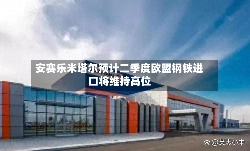 安赛乐米塔尔预计二季度欧盟钢铁进口将维持高位