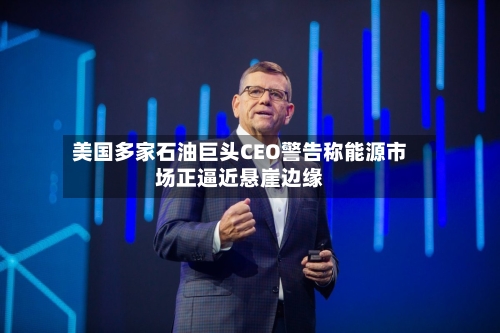 美国多家石油巨头CEO警告称能源市场正逼近悬崖边缘
