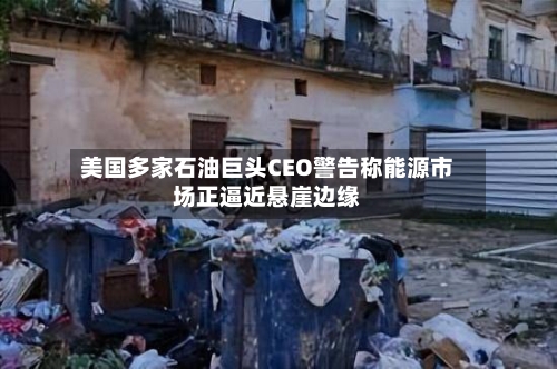 美国多家石油巨头CEO警告称能源市场正逼近悬崖边缘-第2张图片