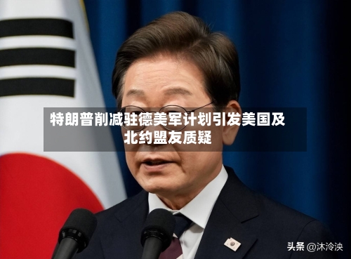 特朗普削减驻德美军计划引发美国及北约盟友质疑-第2张图片