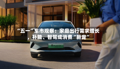 “五一”车市观察：家庭出行需求增长，补能、智驾成消费“新宠”