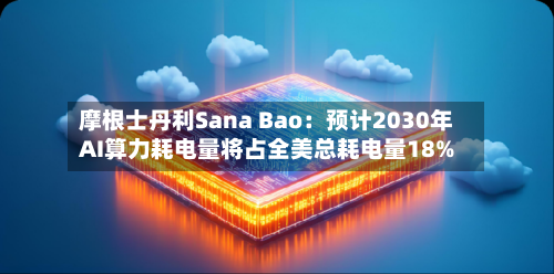 摩根士丹利Sana Bao：预计2030年AI算力耗电量将占全美总耗电量18%