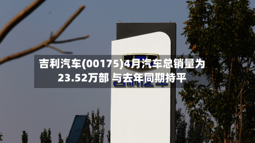 吉利汽车(00175)4月汽车总销量为23.52万部 与去年同期持平