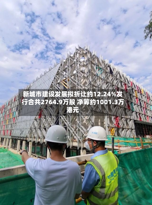 新城市建设发展拟折让约12.24%发行合共2764.9万股 净筹约1001.3万港元