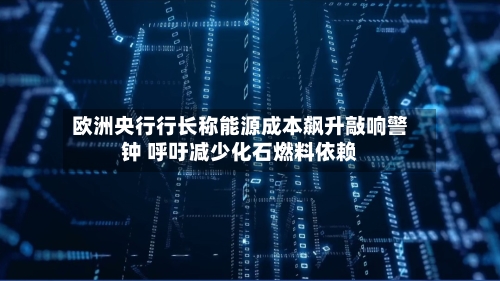 欧洲央行行长称能源成本飙升敲响警钟 呼吁减少化石燃料依赖