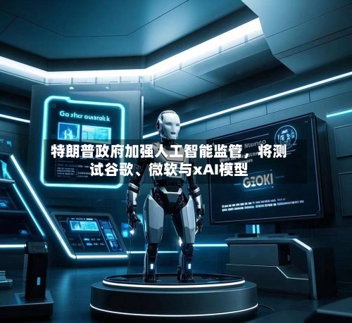 特朗普政府加强人工智能监管，将测试谷歌、微软与xAI模型-第2张图片