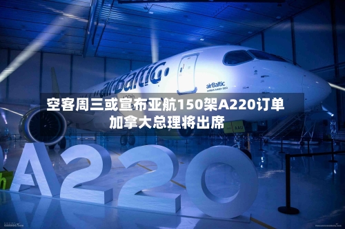 空客周三或宣布亚航150架A220订单 加拿大总理将出席