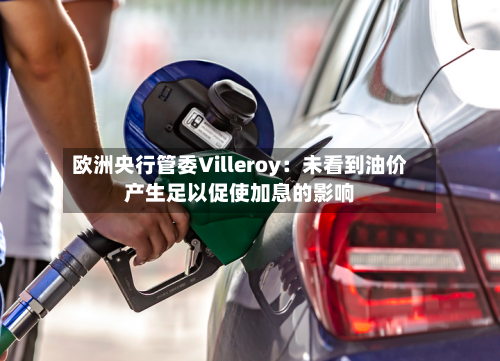 欧洲央行管委Villeroy：未看到油价产生足以促使加息的影响-第3张图片