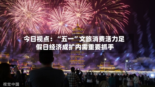 今日视点：“五一”文旅消费活力足 假日经济成扩内需重要抓手