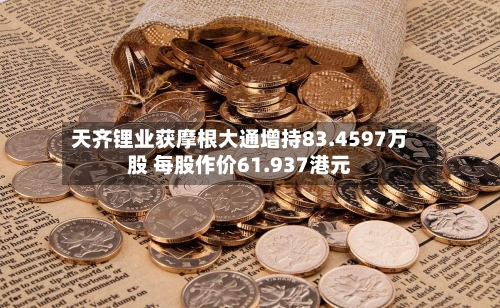 天齐锂业获摩根大通增持83.4597万股 每股作价61.937港元