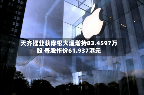 天齐锂业获摩根大通增持83.4597万股 每股作价61.937港元-第2张图片