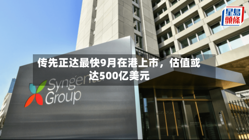 传先正达最快9月在港上市，估值或达500亿美元-第2张图片