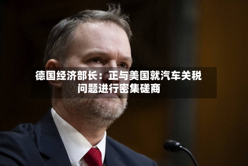德国经济部长：正与美国就汽车关税问题进行密集磋商-第2张图片