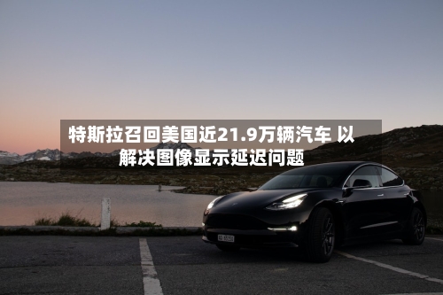特斯拉召回美国近21.9万辆汽车 以解决图像显示延迟问题-第2张图片