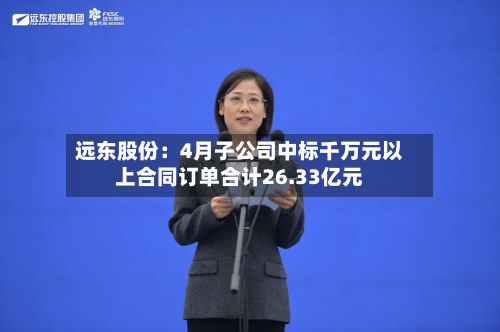 远东股份：4月子公司中标千万元以上合同订单合计26.33亿元-第2张图片