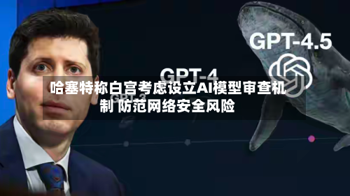 哈塞特称白宫考虑设立AI模型审查机制 防范网络安全风险