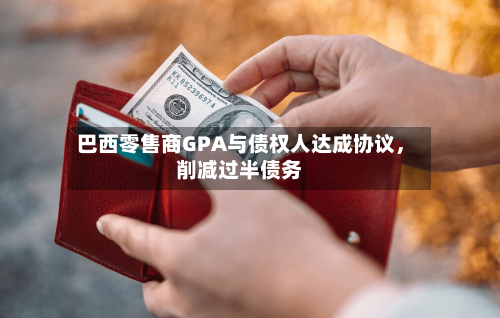 巴西零售商GPA与债权人达成协议，削减过半债务-第2张图片