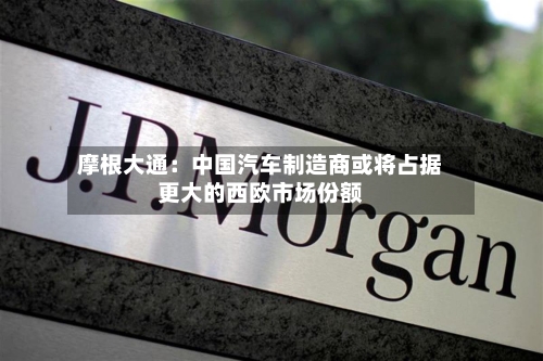 摩根大通：中国汽车制造商或将占据更大的西欧市场份额