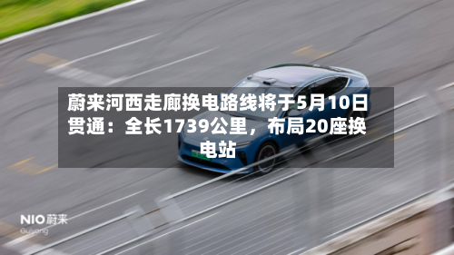 蔚来河西走廊换电路线将于5月10日贯通：全长1739公里，布局20座换电站