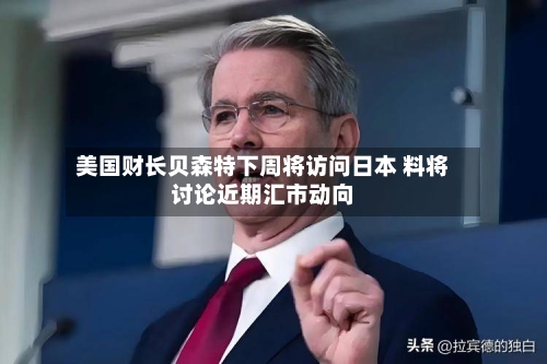 美国财长贝森特下周将访问日本 料将讨论近期汇市动向-第2张图片