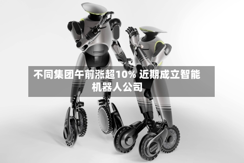 不同集团午前涨超10% 近期成立智能机器人公司-第2张图片