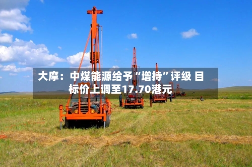 大摩：中煤能源给予“增持”评级 目标价上调至17.70港元