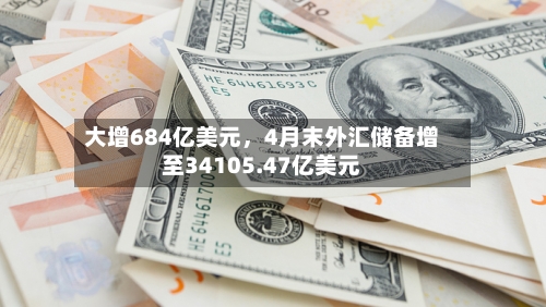 大增684亿美元，4月末外汇储备增至34105.47亿美元