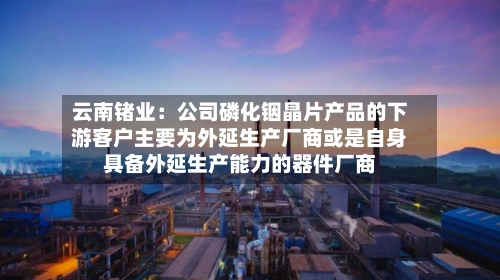 云南锗业：公司磷化铟晶片产品的下游客户主要为外延生产厂商或是自身具备外延生产能力的器件厂商-第2张图片