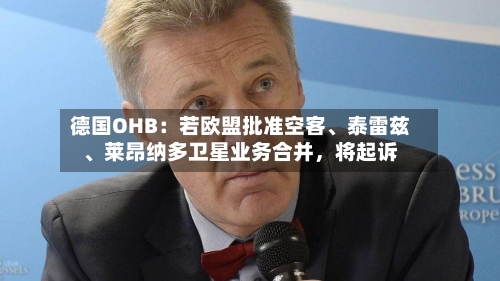 德国OHB：若欧盟批准空客、泰雷兹	、莱昂纳多卫星业务合并，将起诉-第2张图片