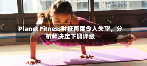 Planet Fitness财报再度令人失望，分析师决定下调评级