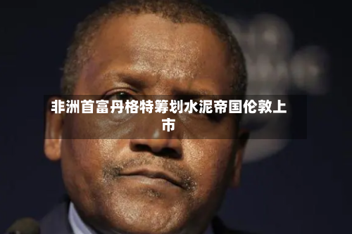 非洲首富丹格特筹划水泥帝国伦敦上市