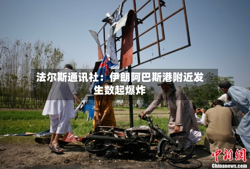 法尔斯通讯社：伊朗阿巴斯港附近发生数起爆炸-第3张图片