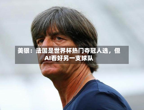 美银：法国是世界杯热门夺冠人选	，但AI看好另一支球队-第3张图片