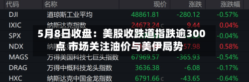 5月8日收盘：美股收跌道指跌逾300点 市场关注油价与美伊局势
