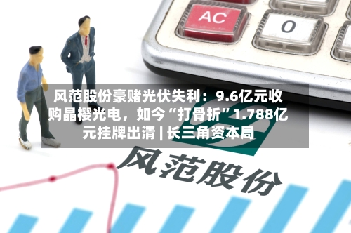 风范股份豪赌光伏失利：9.6亿元收购晶樱光电	，如今“打骨折	”1.788亿元挂牌出清 | 长三角资本局-第2张图片