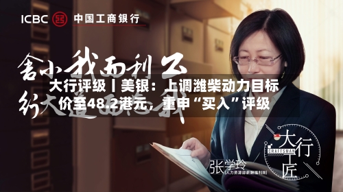 大行评级丨美银：上调潍柴动力目标价至48.2港元，重申“买入”评级