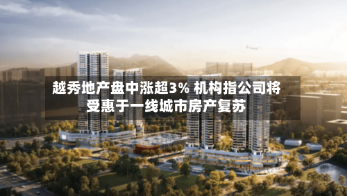 越秀地产盘中涨超3% 机构指公司将受惠于一线城市房产复苏