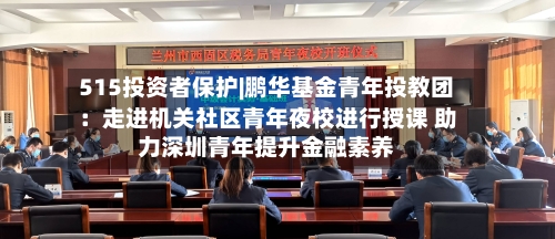 515投资者保护|鹏华基金青年投教团：走进机关社区青年夜校进行授课 助力深圳青年提升金融素养-第3张图片