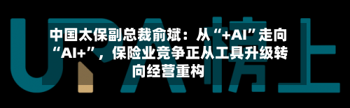 中国太保副总裁俞斌：从“+AI”走向“AI+”，保险业竞争正从工具升级转向经营重构-第3张图片