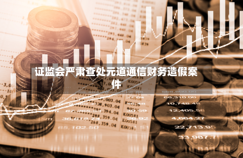 证监会严肃查处元道通信财务造假案件