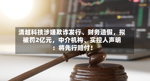 清越科技涉嫌欺诈发行	、财务造假，拟被罚2亿元，中介机构、实控人声明：将先行赔付！-第3张图片