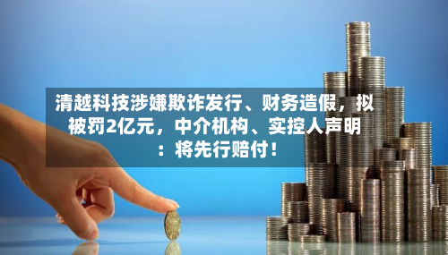 清越科技涉嫌欺诈发行、财务造假，拟被罚2亿元，中介机构、实控人声明：将先行赔付！