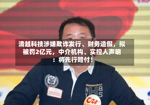 清越科技涉嫌欺诈发行、财务造假	，拟被罚2亿元，中介机构、实控人声明：将先行赔付！-第2张图片