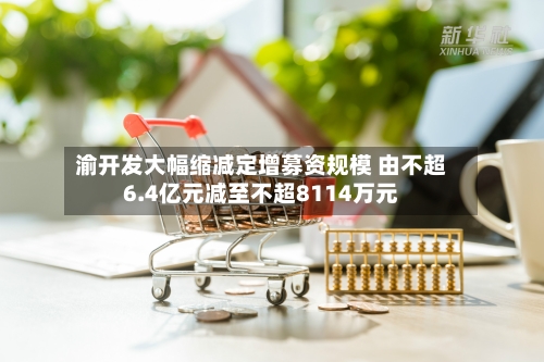 渝开发大幅缩减定增募资规模 由不超6.4亿元减至不超8114万元