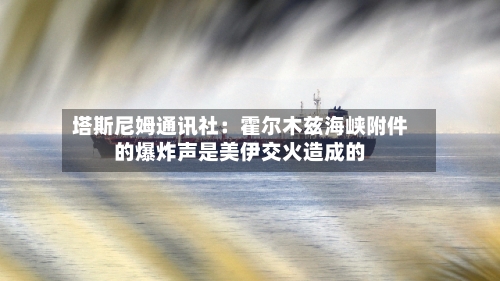 塔斯尼姆通讯社：霍尔木兹海峡附件的爆炸声是美伊交火造成的-第2张图片
