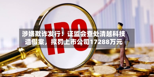 涉嫌欺诈发行！证监会查处清越科技造假案，拟罚上市公司17288万元-第1张图片