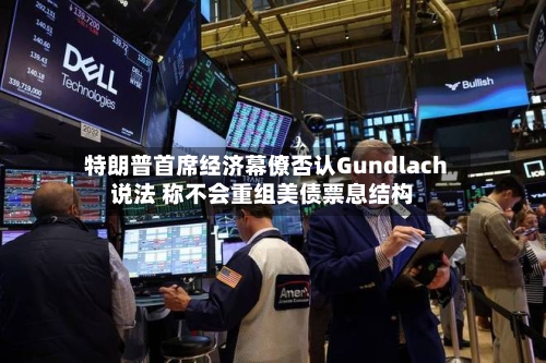 特朗普首席经济幕僚否认Gundlach说法 称不会重组美债票息结构