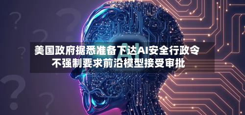 美国政府据悉准备下达AI安全行政令 不强制要求前沿模型接受审批-第3张图片