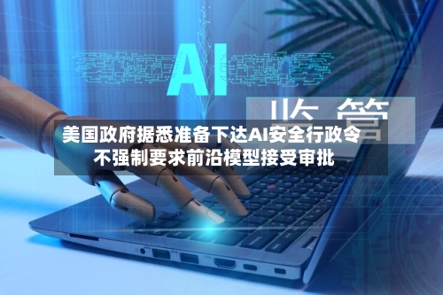 美国政府据悉准备下达AI安全行政令 不强制要求前沿模型接受审批-第2张图片