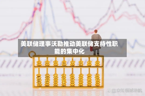 美联储理事沃勒推动美联储支持性职能的集中化
